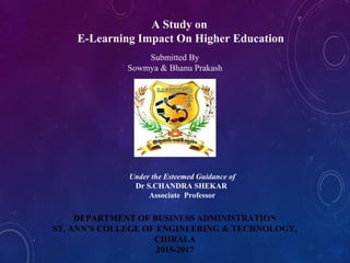 A Study on
E-Learning Impact On Higher Education
Submitted By
Sowmya & Bhanu Prakash
Under the Esteemed Guidance of
Dr S.CHANDRA SHEKAR
Associate Professor
DEPARTMENT OF BUSINESS ADMINISTRATION
ST. ANN’S COLLEGE OF ENGINEERING & TECHNOLOGY,
CHIRALA
2015-2017
 