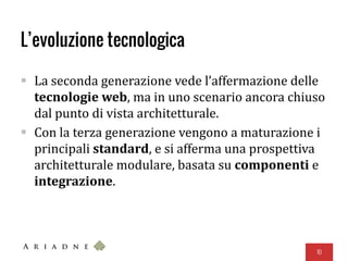 L’evoluzione tecnologica
 La seconda generazione vede l’affermazione delle
tecnologie web, ma in uno scenario ancora chiuso
dal punto di vista architetturale.
 Con la terza generazione vengono a maturazione i
principali standard, e si afferma una prospettiva
architetturale modulare, basata su componenti e
integrazione.
10
 