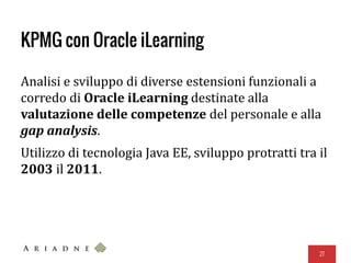 KPMG con Oracle iLearning
Analisi e sviluppo di diverse estensioni funzionali a
corredo di Oracle iLearning destinate alla
valutazione delle competenze del personale e alla
gap analysis.
Utilizzo di tecnologia Java EE, sviluppo protratti tra il
2003 il 2011.
27
 