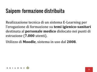 Saipem: formazione distribuita
Realizzazione tecnica di un sistema E-Learning per
l’erogazione di formazione su temi igienico-sanitari
destinata al personale medico dislocato nei punti di
estrazione (7.000 utenti).
Utilizzo di Moodle, sistema in uso dal 2008.
29
 