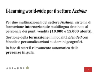E-Learning world-wide per il settore Fashion
Per due multinazionali del settore Fashion: sistema di
formazione internazionale multilingua destinata al
personale dei punti vendita (10.000 e 15.000 utenti).
Gestione della formazione in modalità blended con
Moodle e personalizzazioni su domini geografici.
In fase di start il rilevamento automatico delle
presenze in aula.
31
 