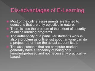  Most of the online assessments are limited to
questions that are only objective in nature.
 There is also the problem of the extent of security
of online learning programs.
 The authenticity of a particular student's work is
also a problem as online just about anyone can do
a project rather than the actual student itself.
 The assessments that are computer marked
generally have a tendency of being only
knowledge-based and not necessarily practicality-
based.
 