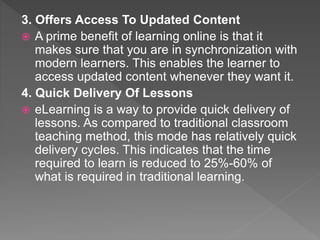3. Offers Access To Updated Content
 A prime benefit of learning online is that it
makes sure that you are in synchronization with
modern learners. This enables the learner to
access updated content whenever they want it.
4. Quick Delivery Of Lessons
 eLearning is a way to provide quick delivery of
lessons. As compared to traditional classroom
teaching method, this mode has relatively quick
delivery cycles. This indicates that the time
required to learn is reduced to 25%-60% of
what is required in traditional learning.
 