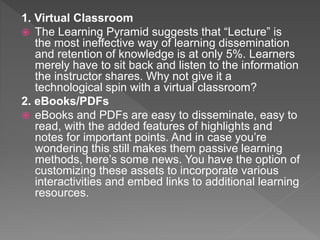 1. Virtual Classroom
 The Learning Pyramid suggests that “Lecture” is
the most ineffective way of learning dissemination
and retention of knowledge is at only 5%. Learners
merely have to sit back and listen to the information
the instructor shares. Why not give it a
technological spin with a virtual classroom?
2. eBooks/PDFs
 eBooks and PDFs are easy to disseminate, easy to
read, with the added features of highlights and
notes for important points. And in case you’re
wondering this still makes them passive learning
methods, here’s some news. You have the option of
customizing these assets to incorporate various
interactivities and embed links to additional learning
resources.
 