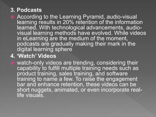 3. Podcasts
 According to the Learning Pyramid, audio-visual
learning results in 20% retention of the information
learned. With technological advancements, audio-
visual learning methods have evolved. While videos
in eLearning are the medium of the moment,
podcasts are gradually making their mark in the
digital learning sphere
4. ‘Watch’ Videos
 watch-only videos are trending, considering their
capability to fulfill multiple training needs such as
product training, sales training, and software
training to name a few. To raise the engagement
bar and enhance retention, these videos can be
short nuggets, animated, or even incorporate real-
life visuals.
 