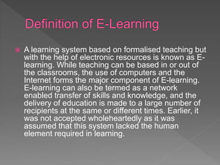  A learning system based on formalised teaching but
with the help of electronic resources is known as E-
learning. While teaching can be based in or out of
the classrooms, the use of computers and the
Internet forms the major component of E-learning.
E-learning can also be termed as a network
enabled transfer of skills and knowledge, and the
delivery of education is made to a large number of
recipients at the same or different times. Earlier, it
was not accepted wholeheartedly as it was
assumed that this system lacked the human
element required in learning.
 