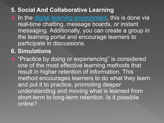 5. Social And Collaborative Learning
 In the digital learning environment, this is done via
real-time chatting, message boards, or instant
messaging. Additionally, you can create a group in
the learning portal and encourage learners to
participate in discussions.
6. Simulations
 “Practice by doing or experiencing” is considered
one of the most effective learning methods that
result in higher retention of information. This
method encourages learners to do what they learn
and put it to practice, promoting deeper
understanding and moving what is learned from
short-term to long-term retention. Is it possible
online?
 
