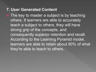7. User Generated Content
 The key to master a subject is by teaching
others. If learners are able to accurately
teach a subject to others, they will have
strong grip of the concepts, and
consequently superior retention and recall.
According to the Learning Pyramid model,
learners are able to retain about 90% of what
they're able to teach to others.
 
