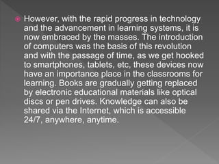  However, with the rapid progress in technology
and the advancement in learning systems, it is
now embraced by the masses. The introduction
of computers was the basis of this revolution
and with the passage of time, as we get hooked
to smartphones, tablets, etc, these devices now
have an importance place in the classrooms for
learning. Books are gradually getting replaced
by electronic educational materials like optical
discs or pen drives. Knowledge can also be
shared via the Internet, which is accessible
24/7, anywhere, anytime.
 