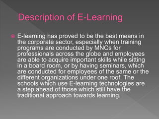  E-learning has proved to be the best means in
the corporate sector, especially when training
programs are conducted by MNCs for
professionals across the globe and employees
are able to acquire important skills while sitting
in a board room, or by having seminars, which
are conducted for employees of the same or the
different organizations under one roof. The
schools which use E-learning technologies are
a step ahead of those which still have the
traditional approach towards learning.
 