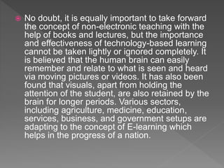  No doubt, it is equally important to take forward
the concept of non-electronic teaching with the
help of books and lectures, but the importance
and effectiveness of technology-based learning
cannot be taken lightly or ignored completely. It
is believed that the human brain can easily
remember and relate to what is seen and heard
via moving pictures or videos. It has also been
found that visuals, apart from holding the
attention of the student, are also retained by the
brain for longer periods. Various sectors,
including agriculture, medicine, education,
services, business, and government setups are
adapting to the concept of E-learning which
helps in the progress of a nation.
 