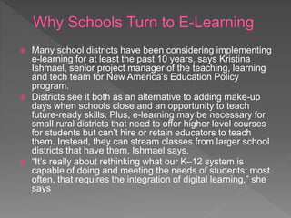  Many school districts have been considering implementing
e-learning for at least the past 10 years, says Kristina
Ishmael, senior project manager of the teaching, learning
and tech team for New America’s Education Policy
program.
 Districts see it both as an alternative to adding make-up
days when schools close and an opportunity to teach
future-ready skills. Plus, e-learning may be necessary for
small rural districts that need to offer higher level courses
for students but can’t hire or retain educators to teach
them. Instead, they can stream classes from larger school
districts that have them, Ishmael says.
 “It’s really about rethinking what our K–12 system is
capable of doing and meeting the needs of students; most
often, that requires the integration of digital learning,” she
says
 