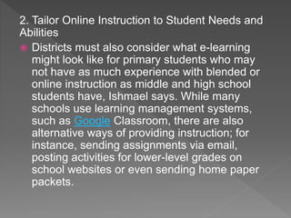 2. Tailor Online Instruction to Student Needs and
Abilities
 Districts must also consider what e-learning
might look like for primary students who may
not have as much experience with blended or
online instruction as middle and high school
students have, Ishmael says. While many
schools use learning management systems,
such as Google Classroom, there are also
alternative ways of providing instruction; for
instance, sending assignments via email,
posting activities for lower-level grades on
school websites or even sending home paper
packets.
 
