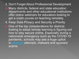 3. Don't Forget About Professional Development
 Many districts, federal and state education
departments and other educational institutions
offer online webinars for educators looking to
get a crash course on teaching remotely.
4. Keep Data Privacy and Security a Priority
 One of the top considerations for districts
looking to adopt remote learning is figuring out
how to stay secure online. Especially during a
nationwide emergency such as the COVID-19
pandemic, schools may see a huge uptick
in phishing attempts, malware and spyware
scams.
 