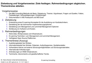 Zielsetzung und Vorgehensweise: Ziele festlegen. Rahmenbedingungen abgleichen. Themenkreise ableiten.  Vorgehensweise Die IBM Consulting Methode als Basis: Zielsetzung, Themen, Hypothesen, Fragen und Quellen, Fakten, Feststellungen, Schlussfolgerungen, Empfehlungen Dokumentation in MS Powerpoint und MS Excel Zielsetzung:   Entwicklung eines E-Learning Konzeptes für die Ausbildung von Kardiotechnikern.  Darstellung der der technischen Implementierungsoptionen.  Darstellung Lern Management und Lerninhalt Management Optionen Schätzung von Aufwand und Kosten. Rahmenbedingungen Klinik Ziele, Klinikprozesse und Infrastrukturen. E-Learning Techniken. Lern Management und Lerninhalt Management. Verfügbare Open Source Plattformen. Themenkreise (Auszug) Ausbildungsbedarf der Kliniken. Informationsbedarf der Kliniken, Patienten, Aufsichtsgremien, Gerätehersteller. Vorhandene interne und externe Schulungsmöglichkeiten und Schulungsmaterialien. Internationale Anforderungen. Anforderungen an WEB Infrastrukturen. Technische, ökonomische und gesellschaftliche Trends. 