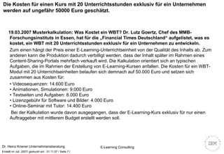 Die Kosten für einen Kurs mit 20 Unterrichtsstunden exklusiv für ein Unternehmen werden auf ungefähr 50000 Euro geschätzt. 19.03.2007   Musterkalkulation: Was Kostet ein WBT? Dr. Lutz Goertz, Chef des MMB-Forschungsinstituts in Essen, hat für die „Financial Times Deutschland“ aufgelistet, was es kostet, ein WBT mit 20 Unterrichtsstunden exklusiv für ein Unternehmen zu entwickeln.     Zum einen hängt der Preis einer E-Learning-Unterrichtseinheit von der Qualität des Inhalts ab. Zum anderen kann die Produktion dadurch verbilligt werden, dass der Inhalt später im Rahmen eines Content-Sharing-Portals mehrfach verkauft wird. Die Kalkulation orientiert sich an typischen Aufgaben, die im Rahmen der Erstellung von E-Learning-Kursen anfallen. Die Kosten für ein WBT-Modul mit 20 Unterrichtseinheiten belaufen sich demnach auf 50.000 Euro und setzen sich zusammen aus Kosten für: •  Videosequenzen: 14.600 Euro  • Animationen, Simulationen: 9.000 Euro  • Textseiten und Aufgaben: 8.000 Euro  • Lizenzgebühr für Software und Bilder: 4.000 Euro  • Online-Seminar mit Tutor: 14.400 Euro Bei der Kalkulation wurde davon ausgegangen, dass der E-Learning-Kurs exklusiv für nur einen Auftraggeber mit mittlerem Budget erstellt werden soll. 