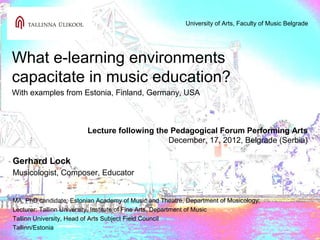 University of Arts, Faculty of Music Belgrade




What e-learning environments
capacitate in music education?
With examples from Estonia, Finland, Germany, USA



                         Lecture following the Pedagogical Forum Performing Arts
                                              December, 17, 2012, Belgrade (Serbia)

Gerhard Lock
Musicologist, Composer, Educator


MA, PhD candidate: Estonian Academy of Music and Theatre, Department of Musicology;
Lecturer: Tallinn University, Institute of Fine Arts, Department of Music
Tallinn University, Head of Arts Subject Field Council
Tallinn/Estonia
 