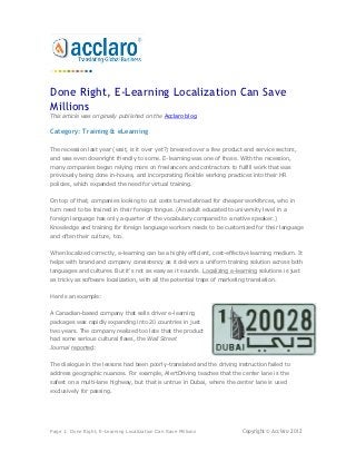 Done Right, E-Learning Localization Can Save
Millions
This article was originally published on the Acclaro blog.

Category: Training & eLearning

The recession last year (wait, is it over yet?) breezed over a few product and service sectors,
and was even downright friendly to some. E-learning was one of those. With the recession,
many companies began relying more on freelancers and contractors to fulfill work that was
previously being done in-house, and incorporating flexible working practices into their HR
policies, which expanded the need for virtual training.


On top of that, companies looking to cut costs turned abroad for cheaper workforces, who in
turn need to be trained in their foreign tongue. (An adult educated to university level in a
foreign language has only a quarter of the vocabulary compared to a native speaker.)
Knowledge and training for foreign language workers needs to be customized for their language
and often their culture, too.


When localized correctly, e-learning can be a highly efficient, cost-effective learning medium. It
helps with brand and company consistency as it delivers a uniform training solution across both
languages and cultures. But it's not as easy as it sounds. Localizing e-learning solutions is just
as tricky as software localization, with all the potential traps of marketing translation.


Here's an example:


A Canadian-based company that sells driver e-learning
packages was rapidly expanding into 20 countries in just
two years. The company realized too late that the product
had some serious cultural flaws, the Wall Street
Journal reported:


The dialogue in the lessons had been poorly-translated and the driving instruction failed to
address geographic nuances. For example, AlertDriving teaches that the center lane is the
safest on a multi-lane highway, but that is untrue in Dubai, where the center lane is used
exclusively for passing.




Page 1: Done Right, E-Learning Localization Can Save Millions               Copyright © Acclaro 2012
 
