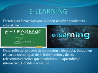 Estrategias formativas que pueden resolver problemas 
educativos 
Desarrollo del proceso de formación a distancia, basado en 
el uso de tecnologías de la información y de las 
telecomunicaciones que posibilitan un aprendizaje 
interactivo, flexible y accesible. 
 