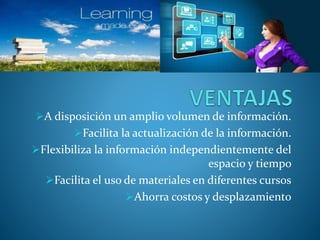 A disposición un amplio volumen de información. 
Facilita la actualización de la información. 
Flexibiliza la información independientemente del 
espacio y tiempo 
Facilita el uso de materiales en diferentes cursos 
Ahorra costos y desplazamiento 
 