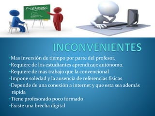 •Mas inversión de tiempo por parte del profesor. 
•Requiere de los estudiantes aprendizaje autónomo. 
•Requiere de mas trabajo que la convencional 
•Impone soledad y la ausencia de referencias físicas 
•Depende de una conexión a internet y que esta sea además 
rápida 
•Tiene profesorado poco formado 
•Existe una brecha digital 
 