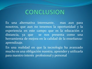 Es una alternativa interesante, mas aun para 
nosotros, que aun no tenemos la oportunidad y la 
experiencia en este campo que es la educación a 
distancia, ya que se nos presenta como una 
herramienta de mejora en la calidad de la enseñanza-aprendizaje. 
En una realidad en que la tecnología ha avanzado 
mucho es una obligación nuestra, aprender y utilizarla 
para nuestro interés profesional y personal 
 