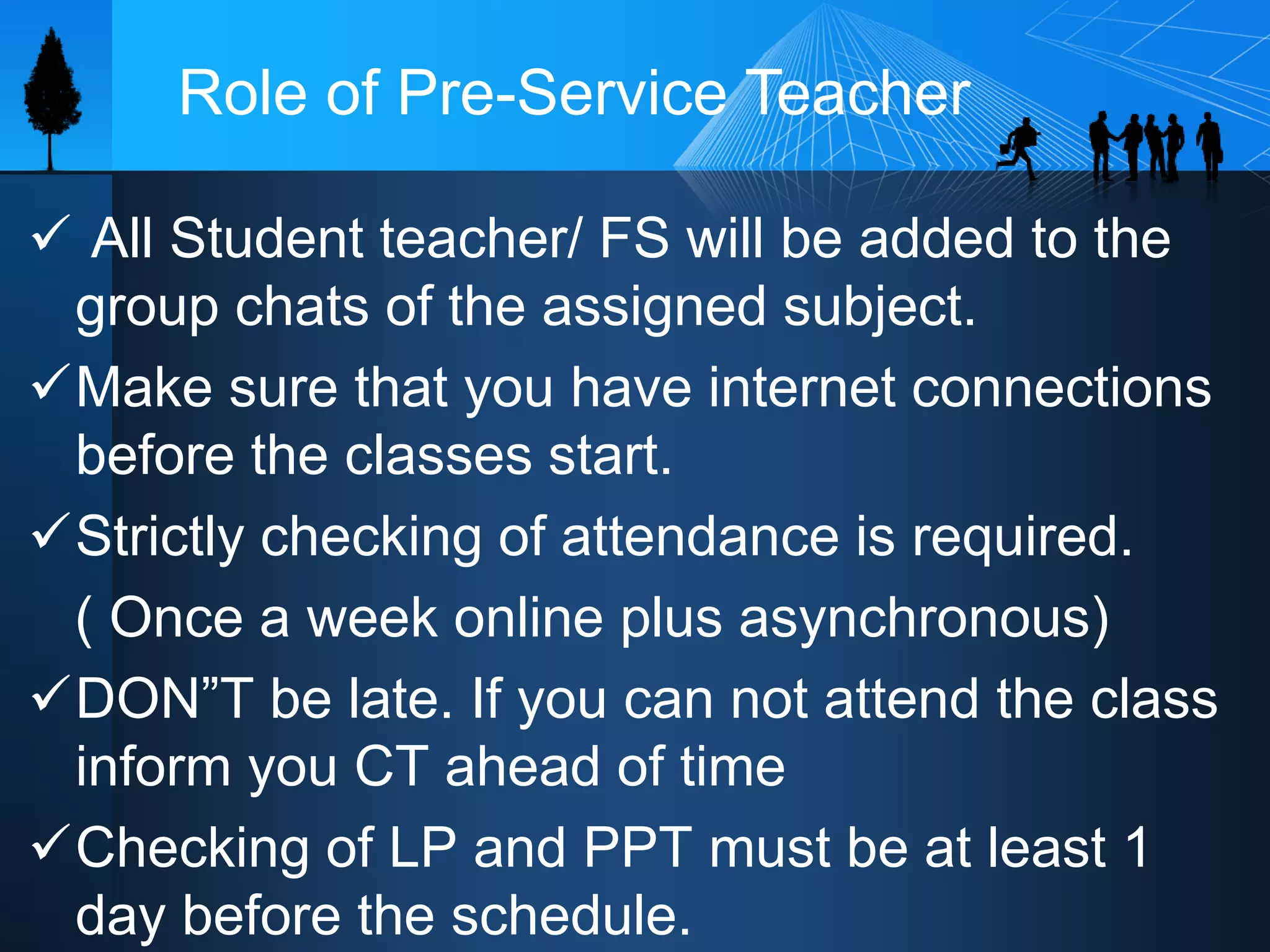  All Student teacher/ FS will be added to the
group chats of the assigned subject.
Make sure that you have internet connections
before the classes start.
Strictly checking of attendance is required.
( Once a week online plus asynchronous)
DON”T be late. If you can not attend the class
inform you CT ahead of time
Checking of LP and PPT must be at least 1
day before the schedule.
Role of Pre-Service Teacher
 