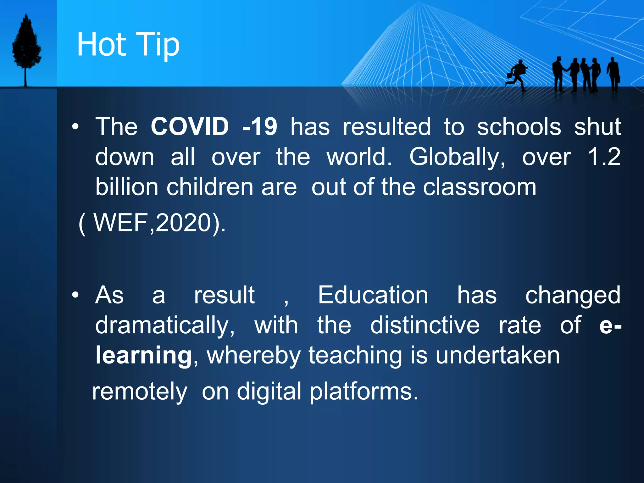 Hot Tip
• The COVID -19 has resulted to schools shut
down all over the world. Globally, over 1.2
billion children are out of the classroom
( WEF,2020).
• As a result , Education has changed
dramatically, with the distinctive rate of e-
learning, whereby teaching is undertaken
remotely on digital platforms.
 