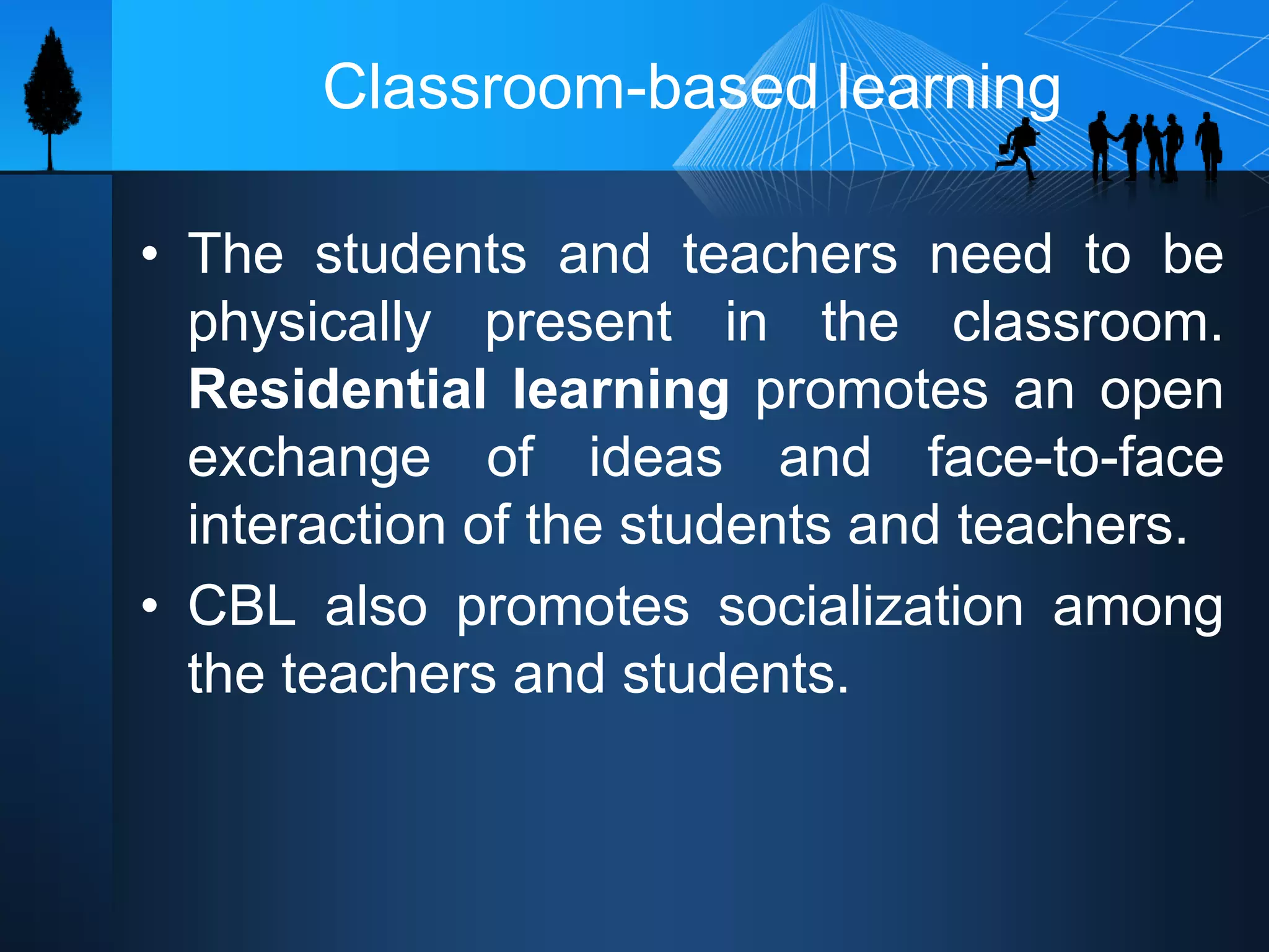 Classroom-based learning
• The students and teachers need to be
physically present in the classroom.
Residential learning promotes an open
exchange of ideas and face-to-face
interaction of the students and teachers.
• CBL also promotes socialization among
the teachers and students.
 