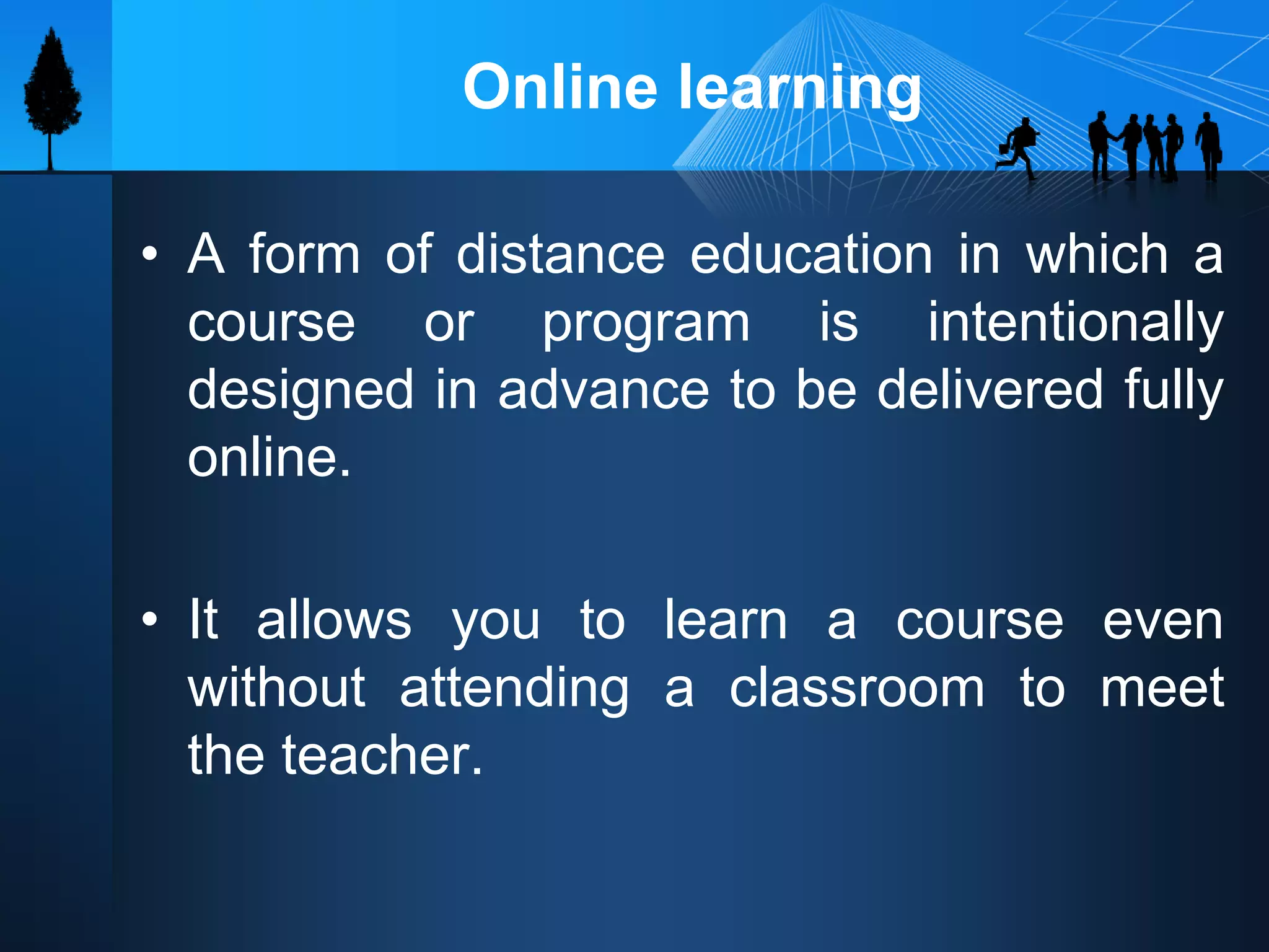 Online learning
• A form of distance education in which a
course or program is intentionally
designed in advance to be delivered fully
online.
• It allows you to learn a course even
without attending a classroom to meet
the teacher.
 