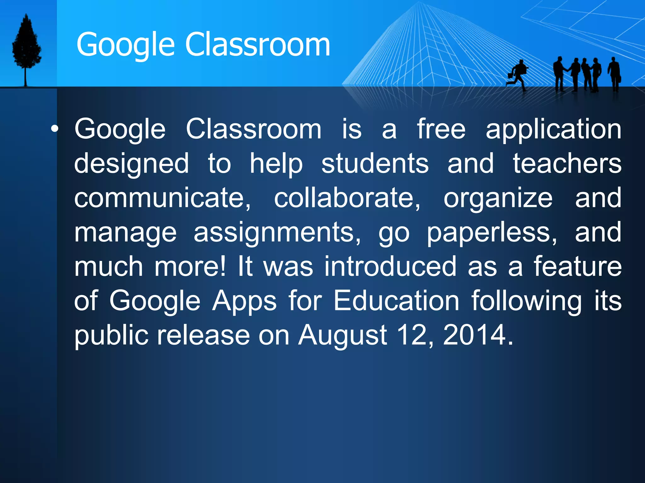 Google Classroom
• Google Classroom is a free application
designed to help students and teachers
communicate, collaborate, organize and
manage assignments, go paperless, and
much more! It was introduced as a feature
of Google Apps for Education following its
public release on August 12, 2014.
 