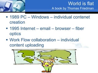 World is flat
A book by Thomas Friedman
 1989 PC – Windows – individual contenet
creation
 1995 Internet – email – browser – fiber
optics
 Work Flow collaboration – individual
content uploading
 Web applications
 Open-sourcing (free knowledge)
 Out-sourcing
 