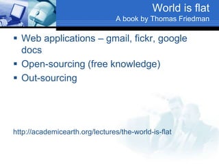 World is flat
A book by Thomas Friedman
 Web applications – gmail, fickr, google
docs
 Open-sourcing (free knowledge)
 Out-sourcing
http://academicearth.org/lectures/the-world-is-flat
 