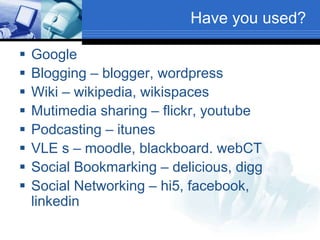 Have you used?
 Google
 Blogging – blogger, wordpress
 Wiki – wikipedia, wikispaces
 Mutimedia sharing – flickr, youtube
 Podcasting – itunes
 VLE s – moodle, blackboard. webCT
 Social Bookmarking – delicious, digg
 Social Networking – hi5, facebook,
linkedin
 