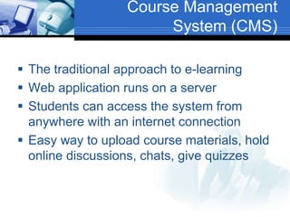 Course Management
System (CMS)
 The traditional approach to e-learning
 Web application runs on a server
 Students can access the system from
anywhere with an internet connection
 Easy way to upload course materials, hold
online discussions, chats, give quizzes
 