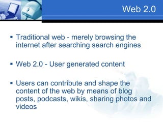 Web 2.0
 Traditional web - merely browsing the
internet after searching search engines
 Web 2.0 - User generated content
 Users can contribute and shape the
content of the web by means of blog
posts, podcasts, wikis, sharing photos and
videos
 
