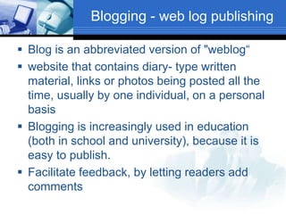 Blogging - web log publishing
 Blog is an abbreviated version of "weblog“
 website that contains diary- type written
material, links or photos being posted all the
time, usually by one individual, on a personal
basis
 Blogging is increasingly used in education
(both in school and university), because it is
easy to publish.
 Facilitate feedback, by letting readers add
comments
 