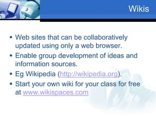 Wikis
 Web sites that can be collaboratively
updated using only a web browser.
 Enable group development of ideas and
information sources.
 Eg Wikipedia (http://wikipedia.org).
 Start your own wiki for your class for free
at www.wikispaces.com
 