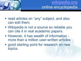 wikipedia.org
online encyclopedia
 read articles on “any” subject, and also
can edit them.
 Wikipedia is not a source so reliable you
can cite it in real academic papers.
 However, it has wealth of information -
more than a million user-written articles
 good starting point for research on new
topics.
 