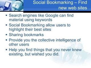 Social Bookmarking – Find
new web sites
 Search engines like Google can find
material using keywords
 Social Bookmarking allow users to
highlight their best sites
 Sharing bookmarks
 Provide you the collective intelligence of
other users
 Help you find things that you never knew
existing, but wished you did.
 