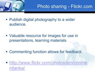 Photo sharing - Flickr.com
 Publish digital photography to a wider
audience.
 Valuable resource for images for use in
presentations, learning materials
 Commenting function allows for feedback.
 http://www.flickr.com/photos/environme
ntlanka/
 