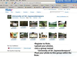 •Register to flickr,
•upload your photos.
•Join a group named
“University of Sri Jayewardenepura”.
•Post your photo to this group within the
flickr.
www.flickr.com
 