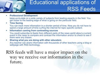 Educational applications of
RSS Feeds
 Professional Development
keep-up-to-date on a wide variety of subjects from leading experts in the field. You
get closer to the leading edge of what is going on the particular field.
 Time Saving
You can track more information in a shorter period of time. Now you do not have to
spend a large amount of time surfing the internet for topic specific content.
 Information coming from contrasting sources
You could subscribe to feeds from different parts of the news world about a current
event in the news to compare and contrast the information and/or to check to see if
there were any biases.
 Sharing what you are doing with other educators
Any teacher can share information with thousands of other teachers using a blog or
webpage with RSS technology.
RSS feeds will have a major impact on the
way we receive our information in the
future.
 