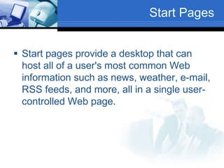 Start Pages
 Start pages provide a desktop that can
host all of a user's most common Web
information such as news, weather, e-mail,
RSS feeds, and more, all in a single user-
controlled Web page.
 