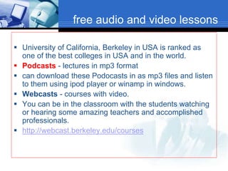 free audio and video lessons
 University of California, Berkeley in USA is ranked as
one of the best colleges in USA and in the world.
 Podcasts - lectures in mp3 format
 can download these Podocasts in as mp3 files and listen
to them using ipod player or winamp in windows.
 Webcasts - courses with video.
 You can be in the classroom with the students watching
or hearing some amazing teachers and accomplished
professionals.
 http://webcast.berkeley.edu/courses
 