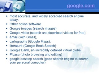google.com
 most accurate, and widely accepted search engine
today.
 Other online software
 Google images (search images)
 Google video (search and download videos for free)
 email (with Gmail),
 cartography (Google Maps),
 literature (Google Book Search)
 Google Earth, an incredibly detailed virtual globe.
 Picasa (photo browsing and editing)
 google desktop search (good search engine to search
your personal computer)
 