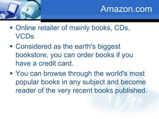 Amazon.com
 Online retailer of mainly books, CDs,
VCDs
 Considered as the earth's biggest
bookstore, you can order books if you
have a credit card.
 You can browse through the world's most
popular books in any subject and become
reader of the very recent books published.
 