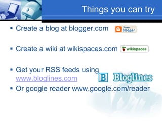 Things you can try
 Create a blog at blogger.com
 Create a wiki at wikispaces.com
 Get your RSS feeds using
www.bloglines.com
 Or google reader www.google.com/reader
 