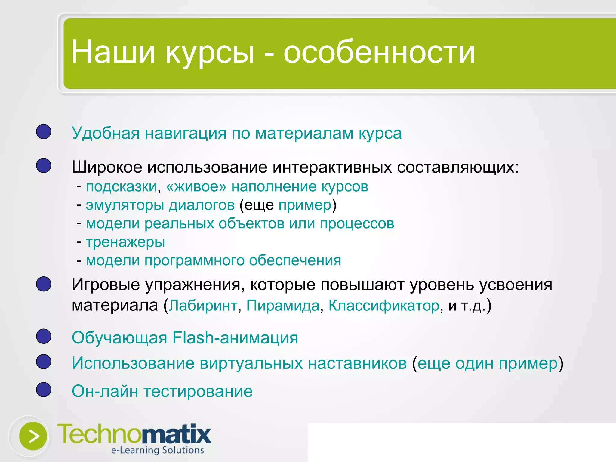 Наши курсы - особенности Удобная навигация по   материалам курса Широкое использование интерактивных составляющих: Игровые упражнения, которые повышают уровень усвоения материала ( Лабиринт ,  Пирамида ,  Классификатор , и т.д. ) Обучающая  Flash- анимация Использование виртуальных наставников  ( еще один пример ) Он-лайн тестирование подсказки ,  «живое» наполнение курсов   эмуляторы диалогов  (еще  пример ) модели реальных объектов или процессов тренажеры -  модели программного обеспечения 