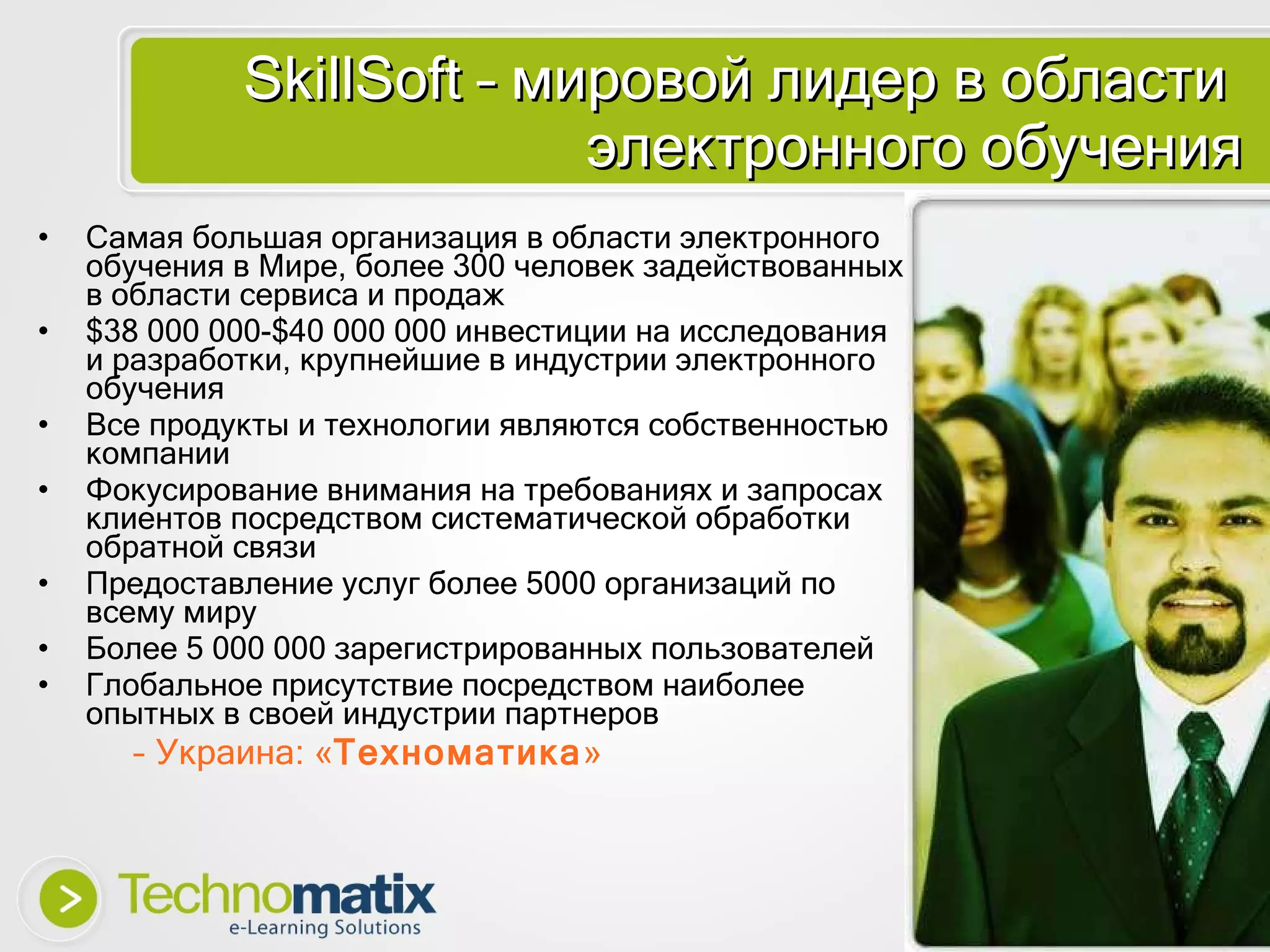 SkillSoft  – мировой лидер в области  электронного обучения Самая большая организация в области электронного обучения в Мире ,  более  300  человек задействованных в области сервиса и продаж $38  000 000 -$40  000 000 инвестиции на исследования и разработки ,  крупнейшие в индустрии электронного обучения Все продукты и технологии являются собственностью компании Фокусирование внимания на требованиях и запросах клиентов посредством систематической обработки обратной связи Предоставление услуг более  5000  организаций по всему миру Более  5  000 000 зарегистрированных пользователей Глобальное присутствие посредством наиболее опытных в своей индустрии партнеров Украина: « Техноматика » 